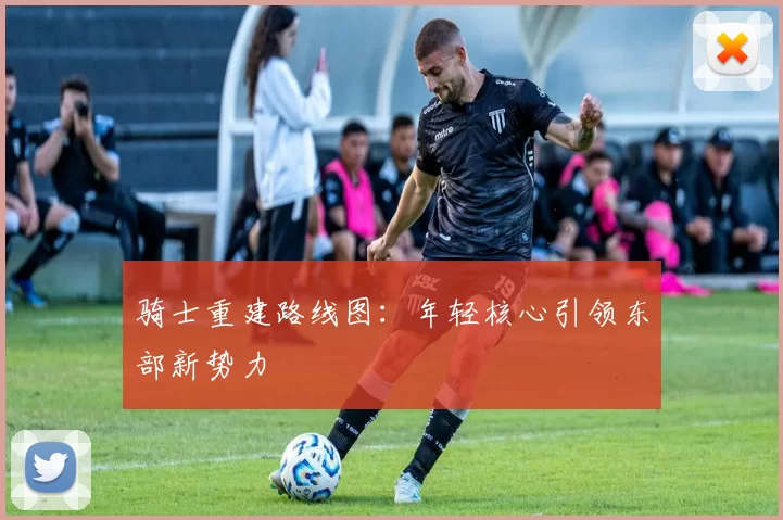 骑士重建路线图：年轻核心引领东部新势力