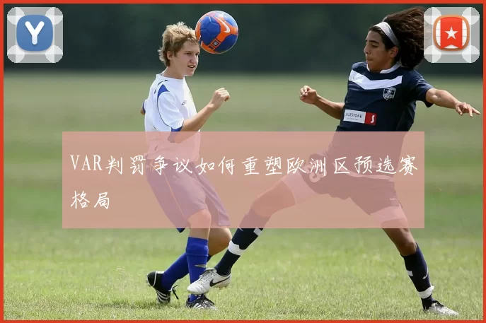 VAR判罚争议如何重塑欧洲区预选赛格局