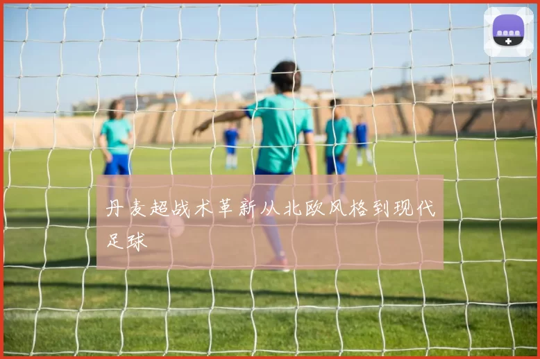 丹麦超战术革新从北欧风格到现代足球