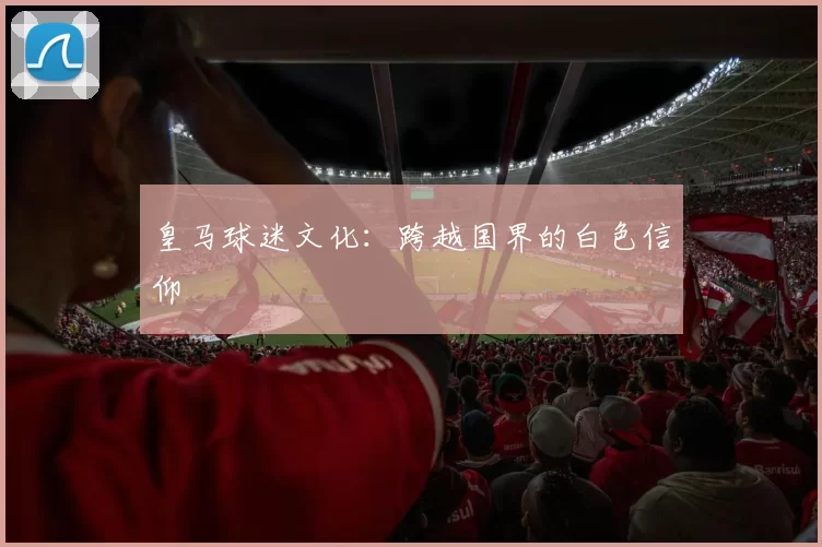 皇马球迷文化：跨越国界的白色信仰