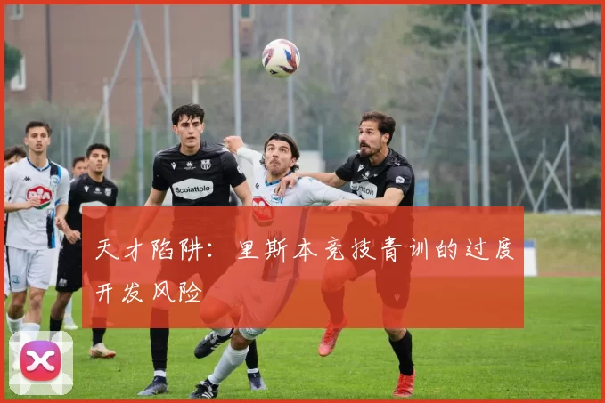 天才陷阱：里斯本竞技青训的过度开发风险